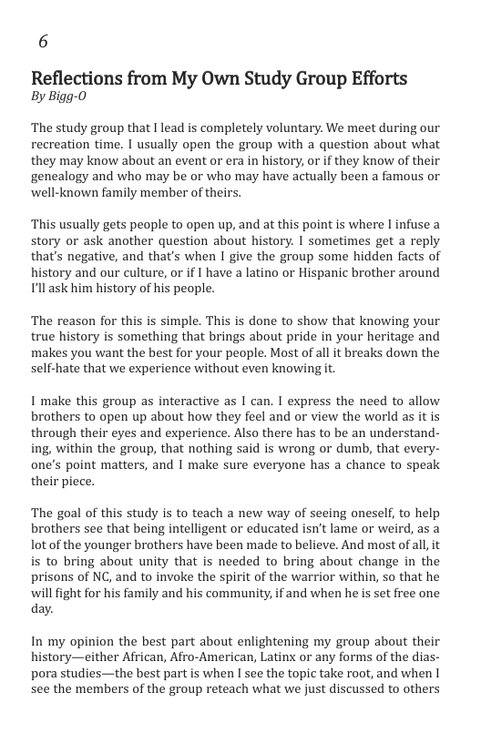 6 Reflections from My Own Study Group Efforts By Bigg-0 ‘The study group that I lead is completely voluntary. We meet during our recreation time. I usually open the group with a question about what they may know about an event or era in history, or if they know of their genealogy and who may be or who may have actually been a famous or ‘well-known family member of theirs. ‘This usually gets people to open up, and at this point is where I infuse a story or ask another question about history. I sometimes get a reply that’s negative, and that’s when I give the group some hidden facts of history and our culture, or if I have a latino or Hispanic brother around Tllask him history of his people. ‘The reason for this is simple. This is done to show that knowing your true history is something that brings about pride in your heritage and makes you want the best for your people. Most of all it breaks down the self-hate that we experience without even knowing t. I make this group as interactive as I can. I express the need to allow brothers to open up about how they feel and or view the world as it is through their eyes and experience. Also there has to be an understand- ing, within the group, that nothing said is wrong or dumb, that every- one’s point matters, and I make sure everyone has a chance to speak their piece. The goal of this study is to teach a new way of seeing oneself, to help brothers see that being intelligent or educated isn’t lame or weird, as a ot of the younger brothers have been made to believe. And most of all it is to bring about unity that is needed to bring about change in the prisons of NC, and to invoke the spirit of the warrior within, so that he will fight for his family and his community, if and when he is set free one day. In my opinion the best part about enlightening my group about their history—either African, Afro-American, Latinx or any forms of the dias- pora studies—the best part is when I see the topic take root, and when I see the members of the group reteach what we just discussed to others